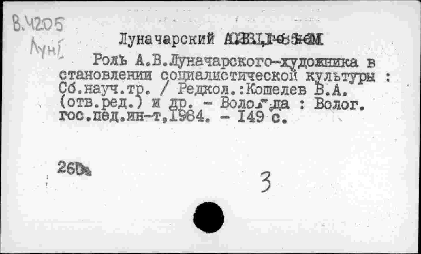 ﻿
Луначарский
Роль А. В. Луначарского-художника в становлении социалистической культуры : Сб.науч.тр. / Редкол.:Кошелев В.А. (отв.ред.) и др. - Волокла : Волог. гос.пед.ин-тД984. - 149 с.
2б!к